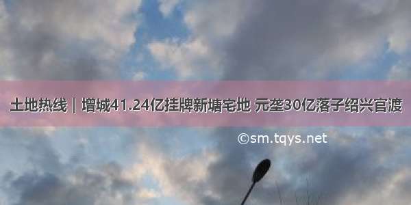 土地热线｜增城41.24亿挂牌新塘宅地 元垄30亿落子绍兴官渡