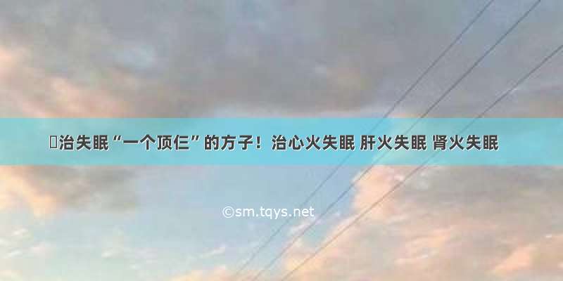 ​治失眠“一个顶仨”的方子！治心火失眠 肝火失眠 肾火失眠