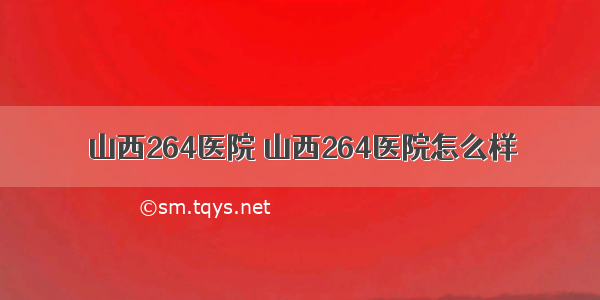 山西264医院 山西264医院怎么样