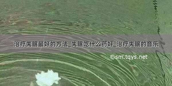 治疗失眠最好的方法_失眠吃什么药好_治疗失眠的音乐