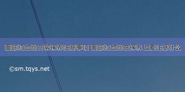 面部红血丝日常保养注意事项 面部红血丝在保养上要注意什么