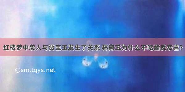 红楼梦中袭人与贾宝玉发生了关系 林黛玉为什么不吃醋反恭喜？