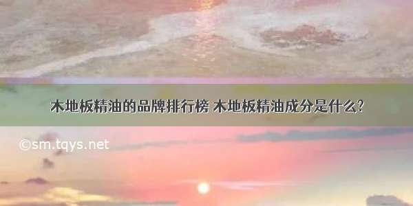 木地板精油的品牌排行榜 木地板精油成分是什么?