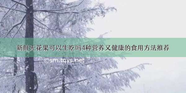 新鲜无花果可以生吃吗4种营养又健康的食用方法推荐