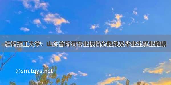 桂林理工大学：山东省所有专业投档分数线及毕业生就业数据