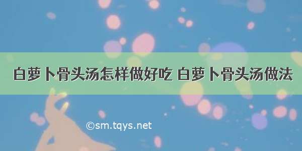 白萝卜骨头汤怎样做好吃 白萝卜骨头汤做法