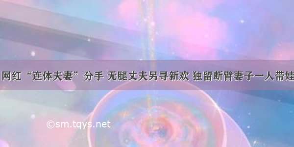 网红“连体夫妻”分手 无腿丈夫另寻新欢 独留断臂妻子一人带娃