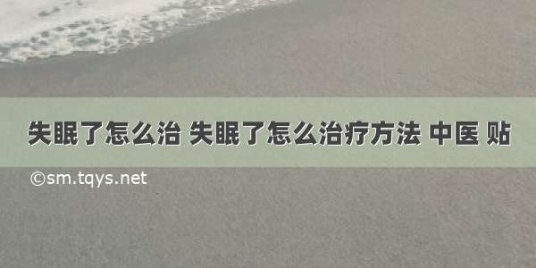 失眠了怎么治 失眠了怎么治疗方法 中医 贴