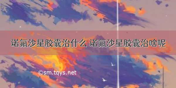 诺氟沙星胶囊治什么 诺氟沙星胶囊治啥呢