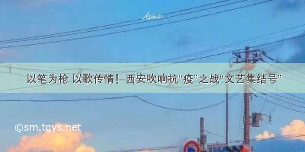 以笔为枪 以歌传情！西安吹响抗“疫”之战“文艺集结号”