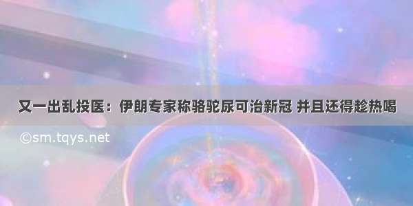 又一出乱投医：伊朗专家称骆驼尿可治新冠 并且还得趁热喝