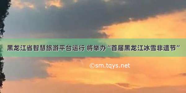 黑龙江省智慧旅游平台运行 将举办“首届黑龙江冰雪非遗节”