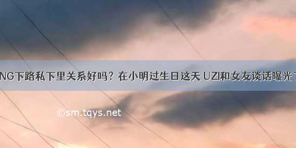 RNG下路私下里关系好吗？在小明过生日这天 UZI和女友谈话曝光了