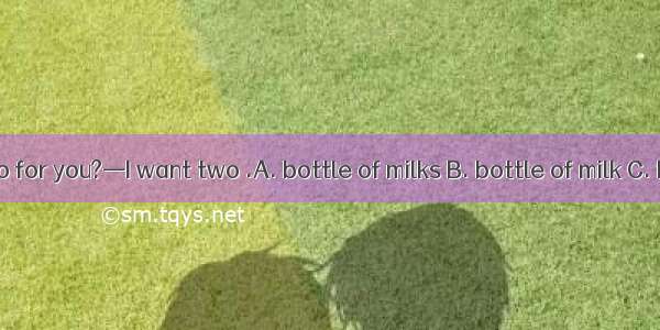 —What can I do for you?—I want two .A. bottle of milks B. bottle of milk C. bottles of mil