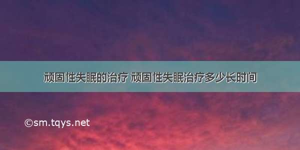 顽固性失眠的治疗 顽固性失眠治疗多少长时间