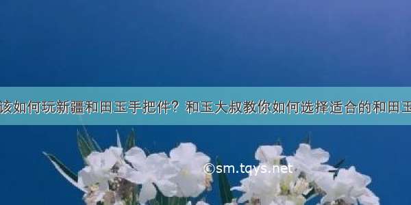 年轻人该如何玩新疆和田玉手把件？和玉大叔教你如何选择适合的和田玉手把件