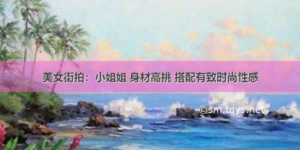 美女街拍：小姐姐 身材高挑 搭配有致时尚性感