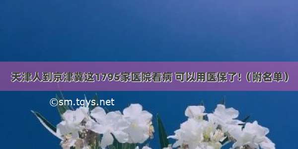 天津人到京津冀这1795家医院看病 可以用医保了!（附名单）