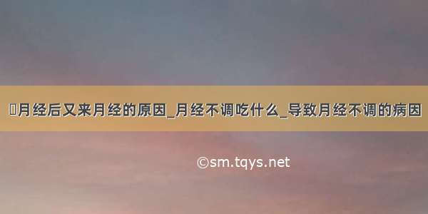 ​月经后又来月经的原因_月经不调吃什么_导致月经不调的病因