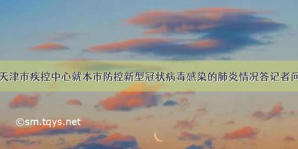 天津市疾控中心就本市防控新型冠状病毒感染的肺炎情况答记者问