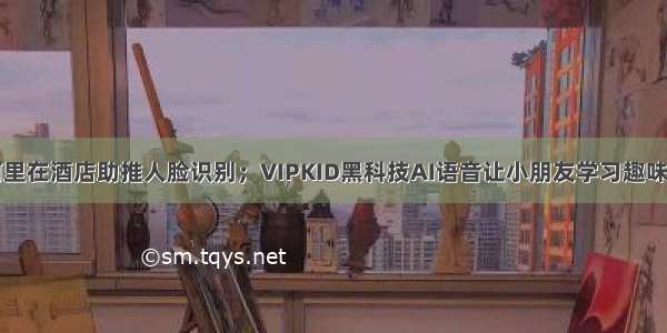 阿里在酒店助推人脸识别；VIPKID黑科技AI语音让小朋友学习趣味足