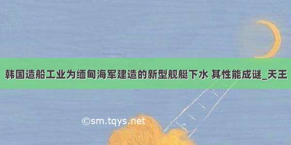 韩国造船工业为缅甸海军建造的新型舰艇下水 其性能成谜_天王