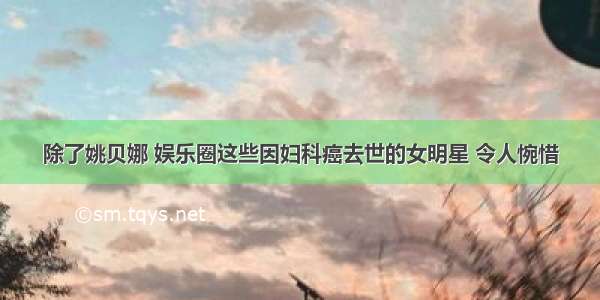 除了姚贝娜 娱乐圈这些因妇科癌去世的女明星 令人惋惜