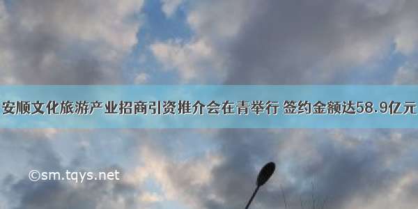 安顺文化旅游产业招商引资推介会在青举行 签约金额达58.9亿元