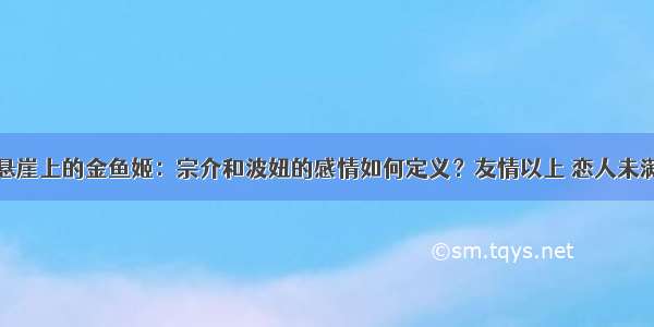 悬崖上的金鱼姬：宗介和波妞的感情如何定义？友情以上 恋人未满