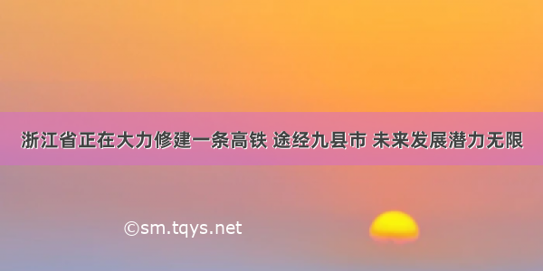 浙江省正在大力修建一条高铁 途经九县市 未来发展潜力无限