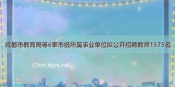 成都市教育局等6家市级所属事业单位拟公开招聘教师1575名