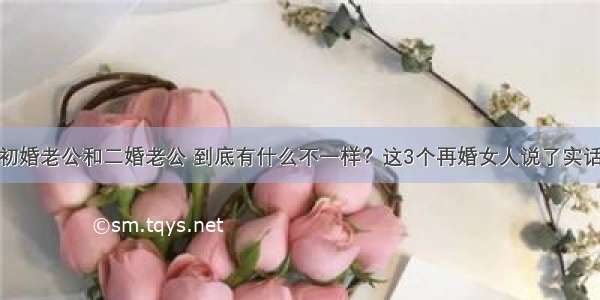 初婚老公和二婚老公 到底有什么不一样？这3个再婚女人说了实话