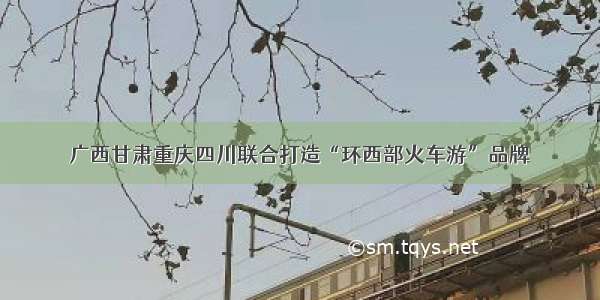 广西甘肃重庆四川联合打造“环西部火车游”品牌