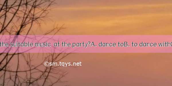 Have you found the suitable music  at the party?A. dance toB. to dance withC. dancing D. t