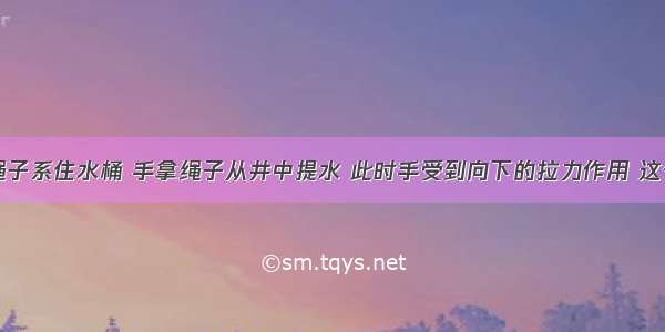 单选题用绳子系住水桶 手拿绳子从井中提水 此时手受到向下的拉力作用 这个力的施力