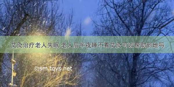 艾灸治疗老人失眠 老人后半夜睡不着艾灸可以帮助到她吗