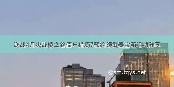 逆战4月决战樱之谷僵尸猎场7预约领武器宝箱活动分享