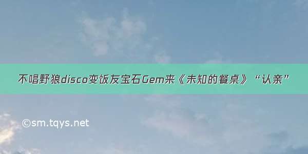 不唱野狼disco变饭友宝石Gem来《未知的餐桌》“认亲”