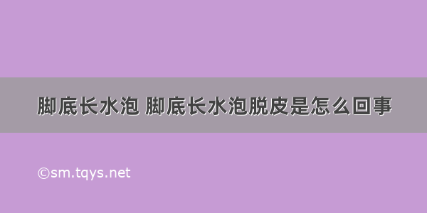 脚底长水泡 脚底长水泡脱皮是怎么回事