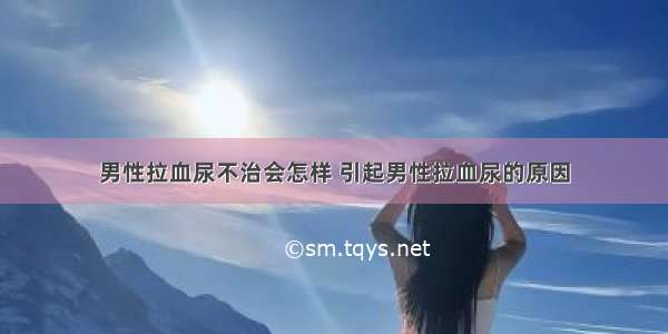 男性拉血尿不治会怎样 引起男性拉血尿的原因