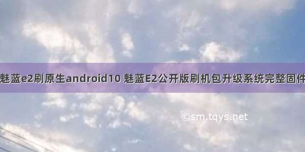 魅蓝e2刷原生android10 魅蓝E2公开版刷机包升级系统完整固件