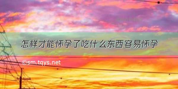 怎样才能怀孕了吃什么东西容易怀孕