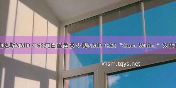 阿迪达斯NMD CS2纯白配色多少钱NMD CS2“Core White”发售信息
