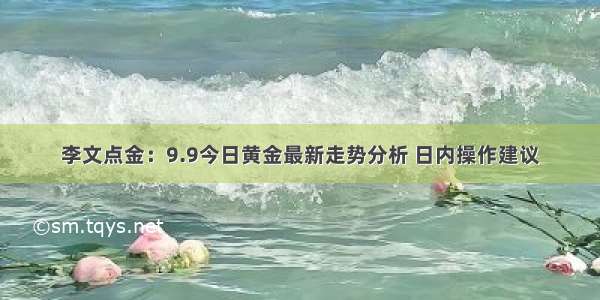 李文点金：9.9今日黄金最新走势分析 日内操作建议