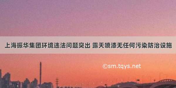 上海振华集团环境违法问题突出 露天喷漆无任何污染防治设施