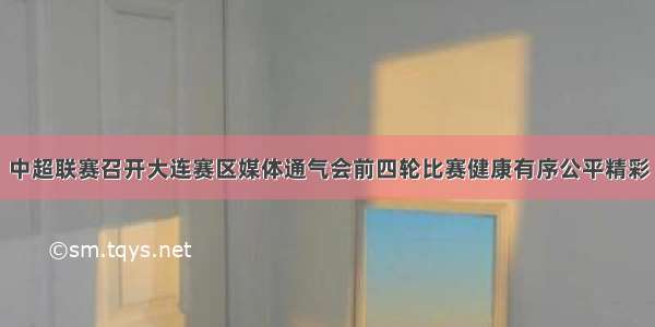 中超联赛召开大连赛区媒体通气会前四轮比赛健康有序公平精彩