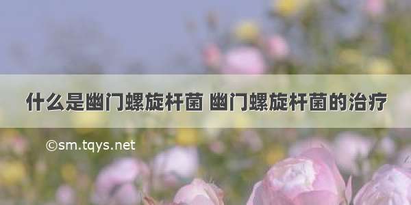 什么是幽门螺旋杆菌 幽门螺旋杆菌的治疗