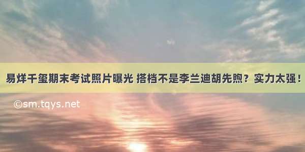 易烊千玺期末考试照片曝光 搭档不是李兰迪胡先煦？实力太强！