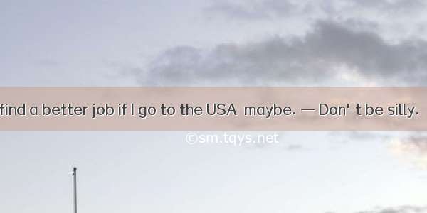 — Dear  I can find a better job if I go to the USA  maybe. — Don't be silly.   you know.A．