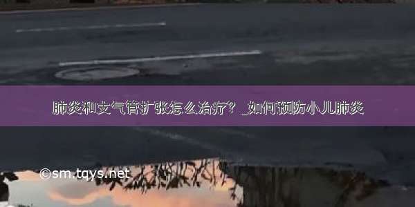 肺炎和支气管扩张怎么治疗？_如何预防小儿肺炎